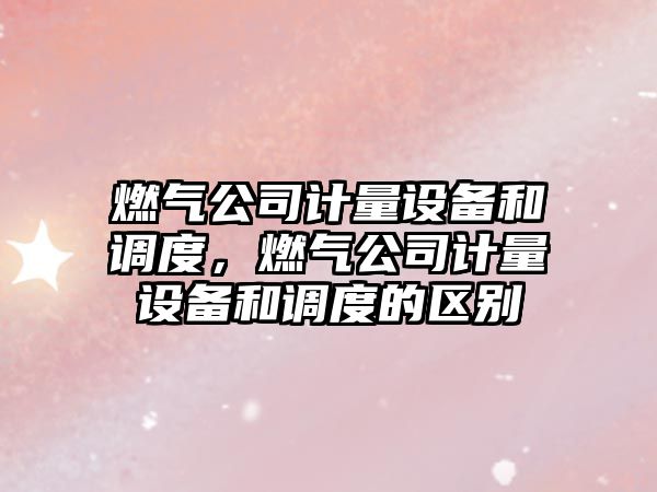 燃氣公司計量設備和調度，燃氣公司計量設備和調度的區別