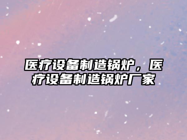 醫療設備制造鍋爐，醫療設備制造鍋爐廠(chǎng)家