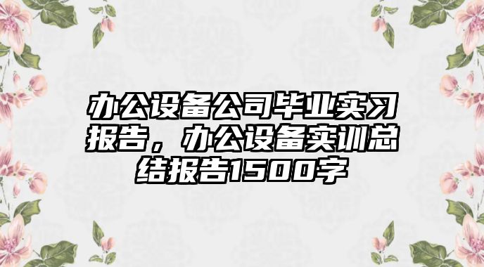 辦公設備公司畢業(yè)實(shí)習報告，辦公設備實(shí)訓總結報告1500字