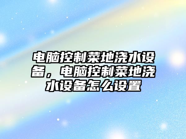 電腦控制菜地澆水設備，電腦控制菜地澆水設備怎么設置
