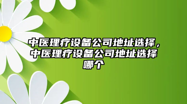 中醫理療設備公司地址選擇，中醫理療設備公司地址選擇哪個(gè)