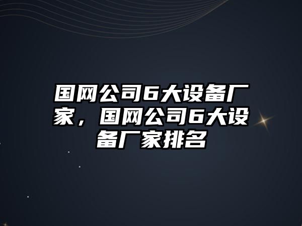 國網(wǎng)公司6大設備廠(chǎng)家，國網(wǎng)公司6大設備廠(chǎng)家排名