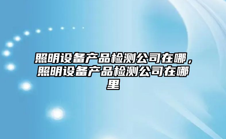 照明設備產(chǎn)品檢測公司在哪，照明設備產(chǎn)品檢測公司在哪里