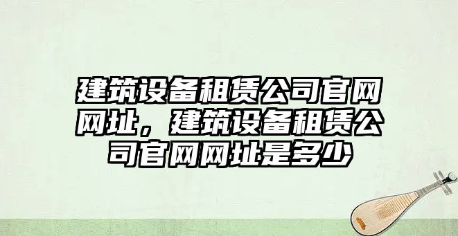 建筑設備租賃公司官網(wǎng)網(wǎng)址，建筑設備租賃公司官網(wǎng)網(wǎng)址是多少