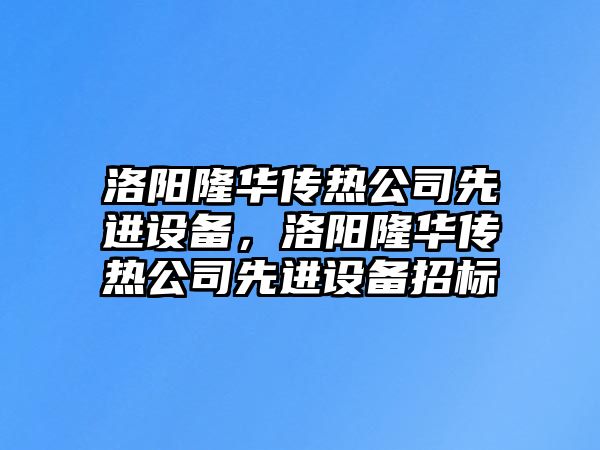 洛陽(yáng)隆華傳熱公司先進(jìn)設備，洛陽(yáng)隆華傳熱公司先進(jìn)設備招標