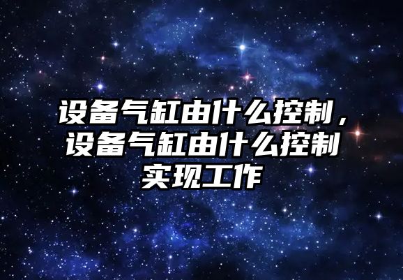 設備氣缸由什么控制，設備氣缸由什么控制實(shí)現工作