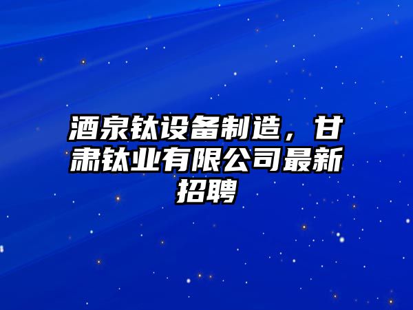 酒泉鈦設備制造，甘肅鈦業(yè)有限公司最新招聘