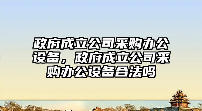 政府成立公司采購辦公設備，政府成立公司采購辦公設備合法嗎