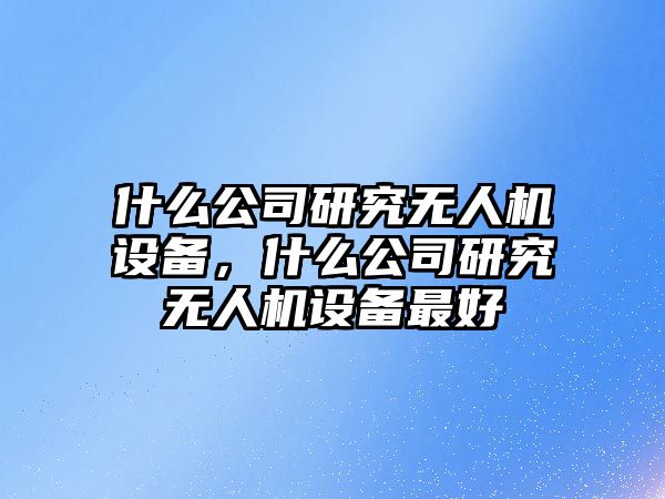 什么公司研究無(wú)人機設備，什么公司研究無(wú)人機設備最好