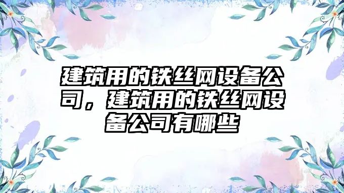 建筑用的鐵絲網(wǎng)設備公司，建筑用的鐵絲網(wǎng)設備公司有哪些