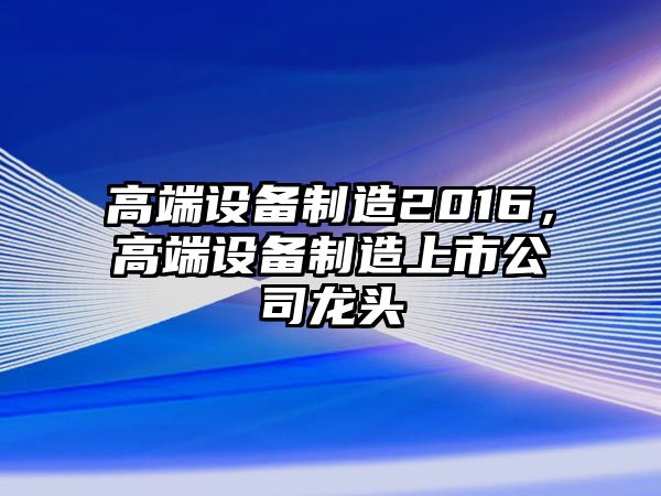 高端設備制造2016，高端設備制造上市公司龍頭
