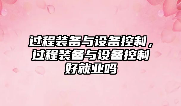 過(guò)程裝備與設備控制，過(guò)程裝備與設備控制好就業(yè)嗎