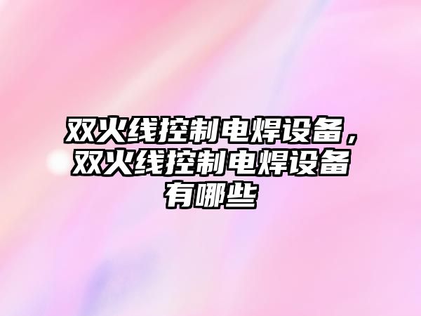 雙火線(xiàn)控制電焊設備，雙火線(xiàn)控制電焊設備有哪些