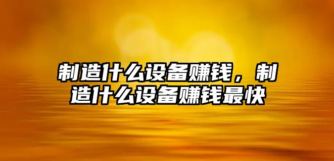 制造什么設備賺錢(qián)，制造什么設備賺錢(qián)最快