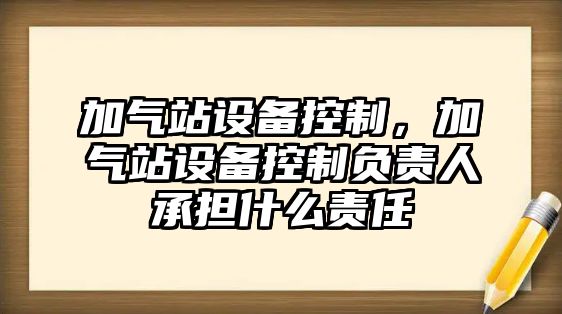 加氣站設備控制，加氣站設備控制負責人承擔什么責任