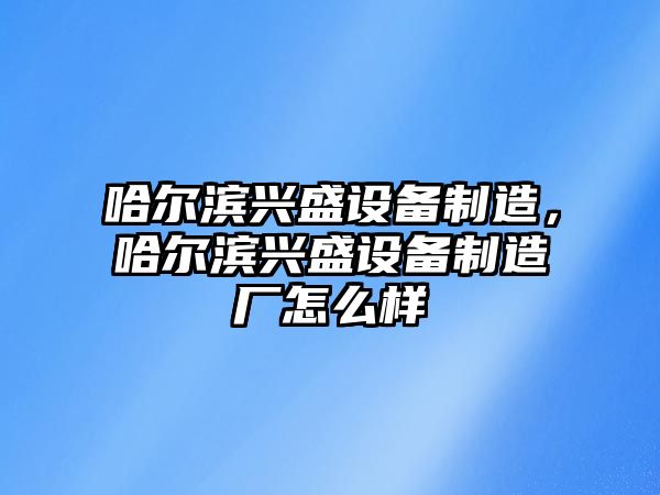 哈爾濱興盛設備制造，哈爾濱興盛設備制造廠(chǎng)怎么樣