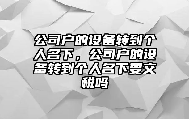 公司戶(hù)的設備轉到個(gè)人名下，公司戶(hù)的設備轉到個(gè)人名下要交稅嗎