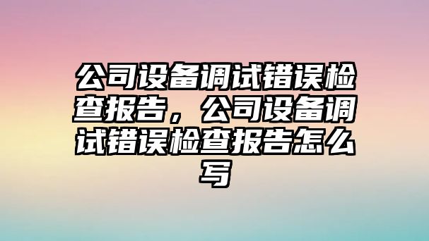公司設備調試錯誤檢查報告，公司設備調試錯誤檢查報告怎么寫(xiě)