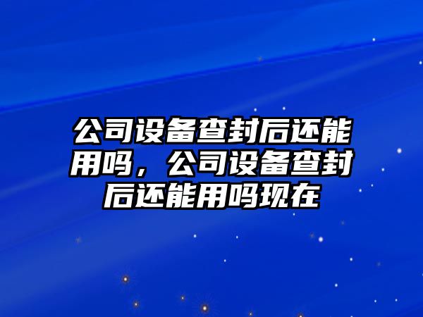 公司設備查封后還能用嗎，公司設備查封后還能用嗎現在