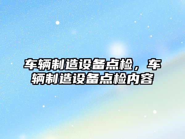 車(chē)輛制造設備點(diǎn)檢，車(chē)輛制造設備點(diǎn)檢內容