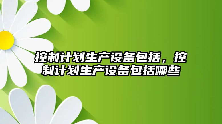 控制計劃生產(chǎn)設備包括，控制計劃生產(chǎn)設備包括哪些