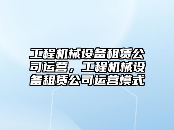 工程機械設備租賃公司運營(yíng)，工程機械設備租賃公司運營(yíng)模式