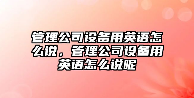 管理公司設備用英語(yǔ)怎么說(shuō)，管理公司設備用英語(yǔ)怎么說(shuō)呢