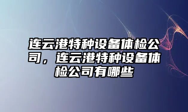連云港特種設備體檢公司，連云港特種設備體檢公司有哪些