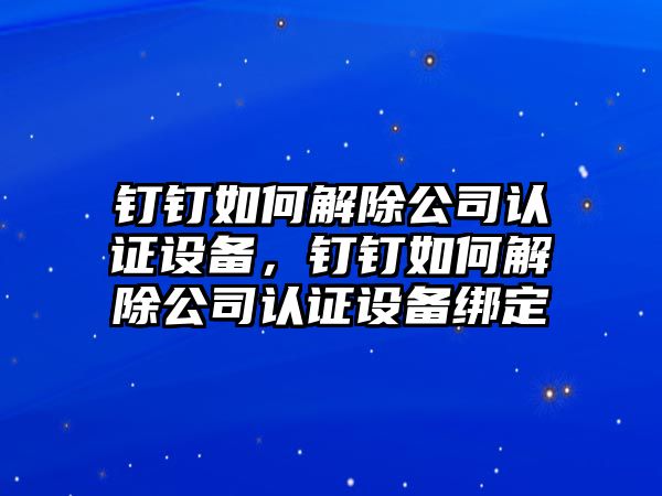 釘釘如何解除公司認證設備，釘釘如何解除公司認證設備綁定