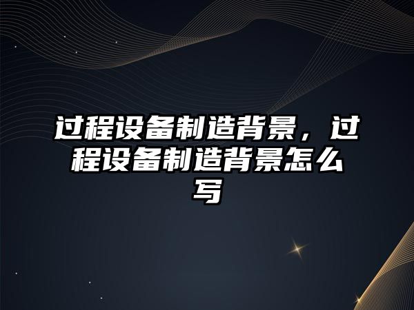 過(guò)程設備制造背景，過(guò)程設備制造背景怎么寫(xiě)
