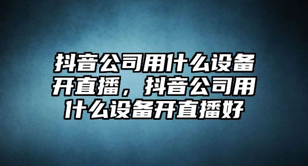抖音公司用什么設備開(kāi)直播，抖音公司用什么設備開(kāi)直播好