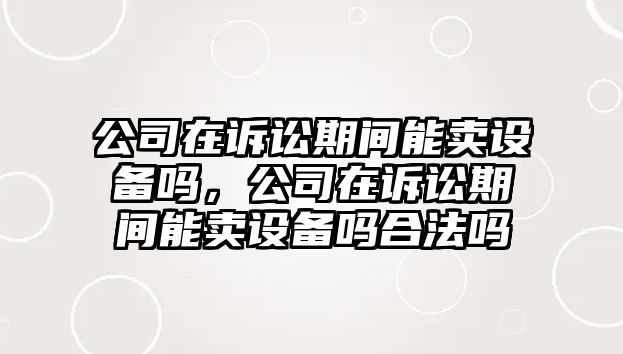公司在訴訟期間能賣(mài)設備嗎，公司在訴訟期間能賣(mài)設備嗎合法嗎