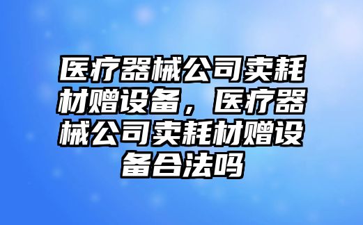 醫療器械公司賣(mài)耗材贈設備，醫療器械公司賣(mài)耗材贈設備合法嗎
