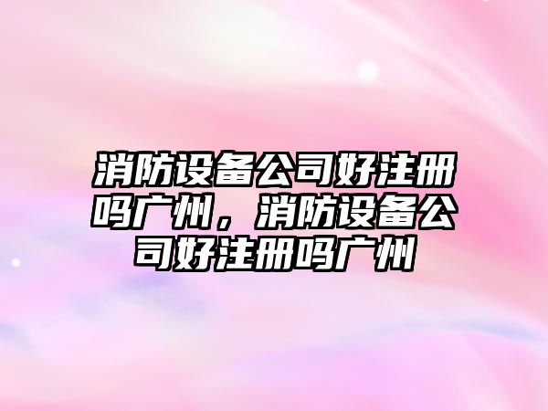 消防設備公司好注冊嗎廣州，消防設備公司好注冊嗎廣州