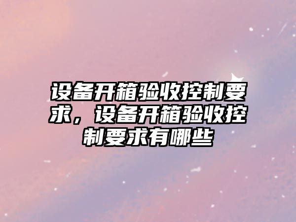 設備開(kāi)箱驗收控制要求，設備開(kāi)箱驗收控制要求有哪些