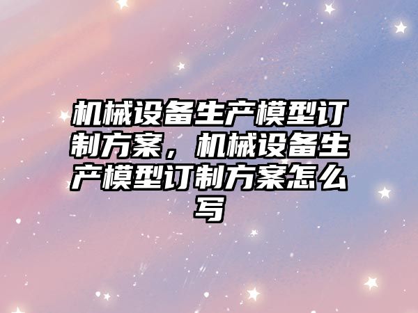 機械設備生產(chǎn)模型訂制方案，機械設備生產(chǎn)模型訂制方案怎么寫(xiě)