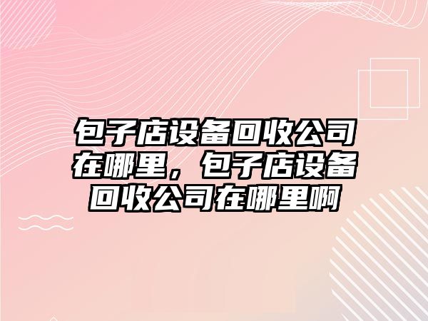 包子店設備回收公司在哪里，包子店設備回收公司在哪里啊