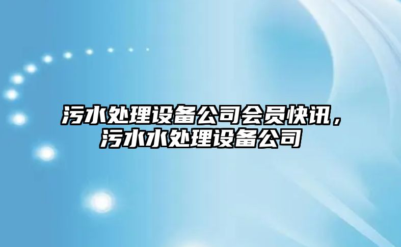 污水處理設備公司會(huì )員快訊，污水水處理設備公司
