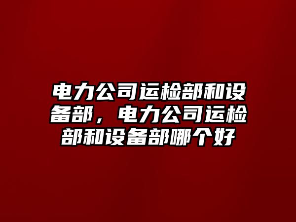 電力公司運檢部和設備部，電力公司運檢部和設備部哪個(gè)好