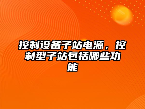控制設備子站電源，控制型子站包括哪些功能