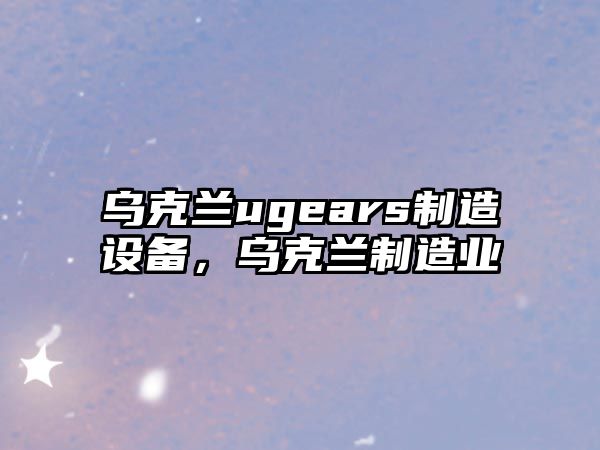 烏克蘭ugears制造設備，烏克蘭制造業(yè)