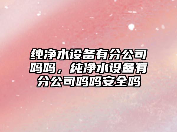 純凈水設備有分公司嗎嗎，純凈水設備有分公司嗎嗎安全嗎