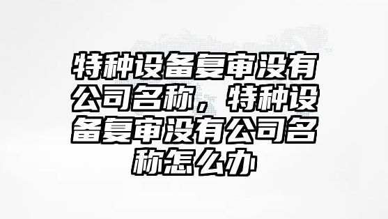 特種設備復審沒(méi)有公司名稱(chēng)，特種設備復審沒(méi)有公司名稱(chēng)怎么辦