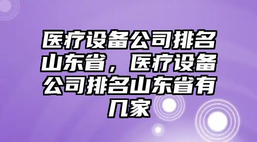 醫療設備公司排名山東省，醫療設備公司排名山東省有幾家