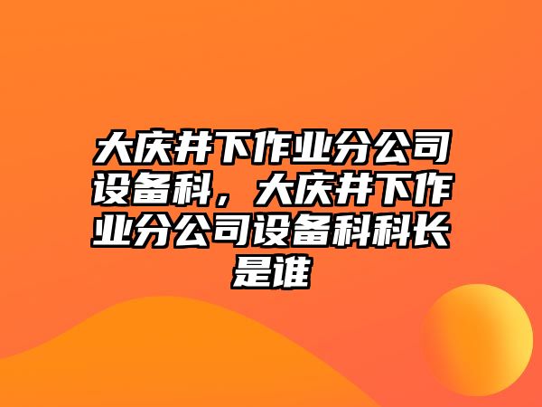 大慶井下作業(yè)分公司設備科，大慶井下作業(yè)分公司設備科科長(cháng)是誰(shuí)