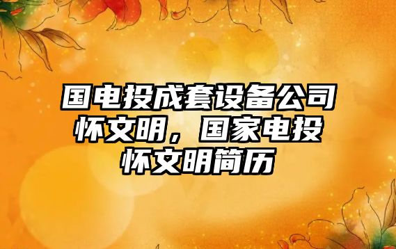 國電投成套設備公司懷文明，國家電投懷文明簡(jiǎn)歷