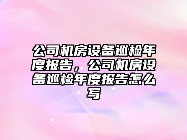 公司機房設備巡檢年度報告，公司機房設備巡檢年度報告怎么寫(xiě)