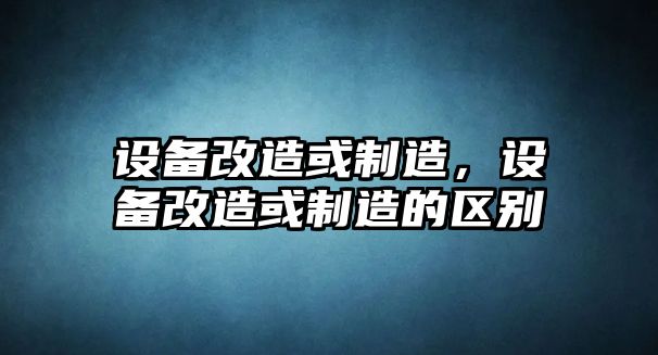 設備改造或制造，設備改造或制造的區別