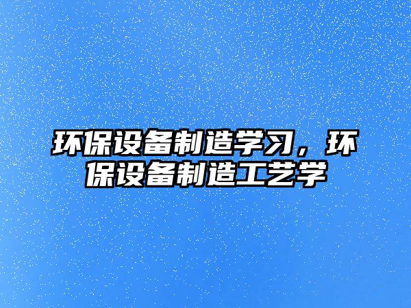 環(huán)保設備制造學(xué)習，環(huán)保設備制造工藝學(xué)