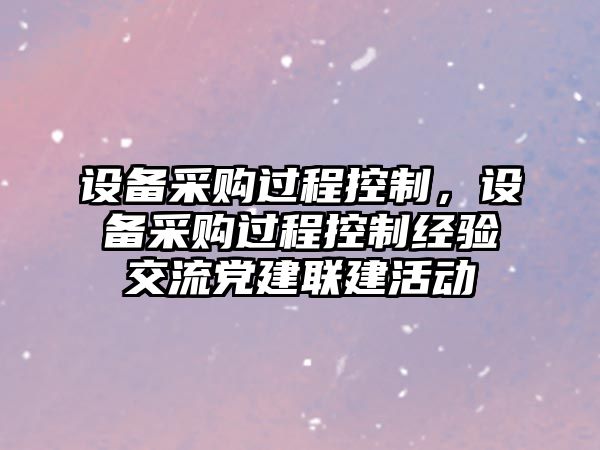 設備采購過(guò)程控制，設備采購過(guò)程控制經(jīng)驗交流黨建聯(lián)建活動(dòng)